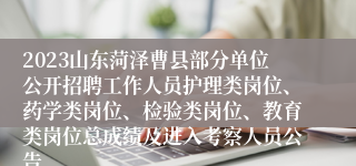 2023山东菏泽曹县部分单位公开招聘工作人员护理类岗位、药学类岗位、检验类岗位、教育类岗位总成绩及进入考察人员公告