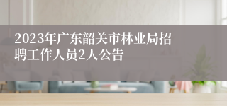 2023年广东韶关市林业局招聘工作人员2人公告