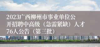 2023广西柳州市事业单位公开招聘中高级（急需紧缺）人才76人公告（第三批）