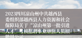 2023四川凉山州中共越西县委组织部越西县人力资源和社会保障局关于“凉山州第一批引进人才”考核招聘事业单位人员拟聘用公示