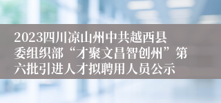 2023四川凉山州中共越西县委组织部“才聚文昌智创州”第六批引进人才拟聘用人员公示