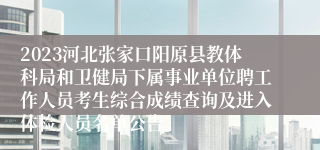 2023河北张家口阳原县教体科局和卫健局下属事业单位聘工作人员考生综合成绩查询及进入体检人员名单公告