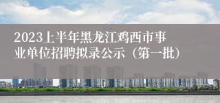 2023上半年黑龙江鸡西市事业单位招聘拟录公示（第一批）