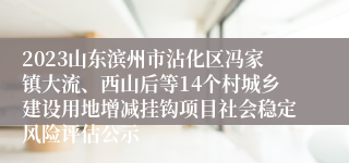 2023山东滨州市沾化区冯家镇大流、西山后等14个村城乡建设用地增减挂钩项目社会稳定风险评估公示