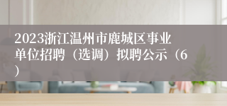 2023浙江温州市鹿城区事业单位招聘（选调）拟聘公示（6）