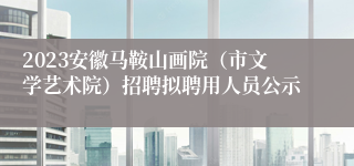 2023安徽马鞍山画院（市文学艺术院）招聘拟聘用人员公示