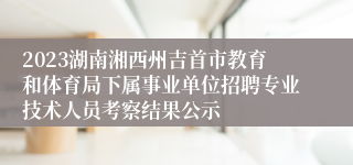 2023湖南湘西州吉首市教育和体育局下属事业单位招聘专业技术人员考察结果公示