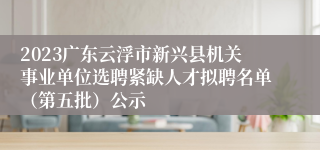 2023广东云浮市新兴县机关事业单位选聘紧缺人才拟聘名单（第五批）公示