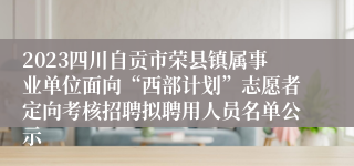 2023四川自贡市荣县镇属事业单位面向“西部计划”志愿者定向考核招聘拟聘用人员名单公示