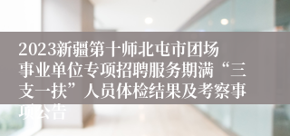 2023新疆第十师北屯市团场事业单位专项招聘服务期满“三支一扶”人员体检结果及考察事项公告