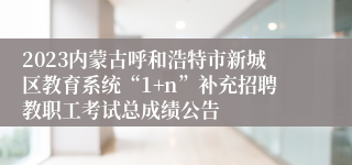 2023内蒙古呼和浩特市新城区教育系统“1+n”补充招聘教职工考试总成绩公告