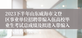 2023下半年山东威海市文登区事业单位招聘带编入伍高校毕业生考试总成绩及拟进入带编入伍人员名单公示