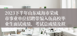 2023下半年山东威海市荣成市事业单位招聘带编入伍高校毕业生面试成绩、考试总成绩及拟进入带编入伍范围人员名单公示