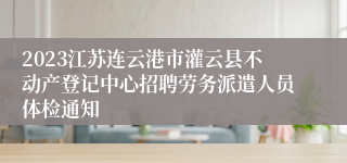 2023江苏连云港市灌云县不动产登记中心招聘劳务派遣人员体检通知