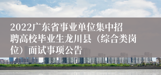 2022广东省事业单位集中招聘高校毕业生龙川县（综合类岗位）面试事项公告