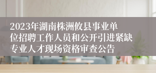 2023年湖南株洲攸县事业单位招聘工作人员和公开引进紧缺专业人才现场资格审查公告