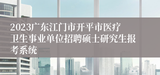 2023广东江门市开平市医疗卫生事业单位招聘硕士研究生报考系统