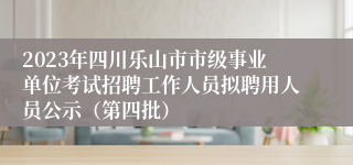 2023年四川乐山市市级事业单位考试招聘工作人员拟聘用人员公示（第四批）