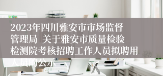 2023年四川雅安市市场监督管理局  关于雅安市质量检验检测院考核招聘工作人员拟聘用人员的公示