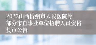 2023山西忻州市人民医院等部分市直事业单位招聘人员资格复审公告