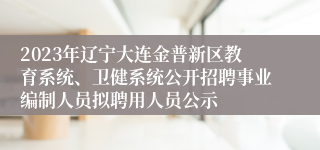 2023年辽宁大连金普新区教育系统、卫健系统公开招聘事业编制人员拟聘用人员公示