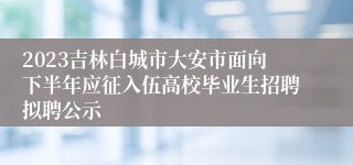 2023吉林白城市大安市面向下半年应征入伍高校毕业生招聘拟聘公示