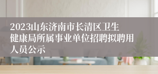 2023山东济南市长清区卫生健康局所属事业单位招聘拟聘用人员公示