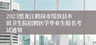 2023黑龙江鹤岗市绥滨县乡镇卫生院招聘医学毕业生报名考试通知