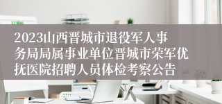 2023山西晋城市退役军人事务局局属事业单位晋城市荣军优抚医院招聘人员体检考察公告