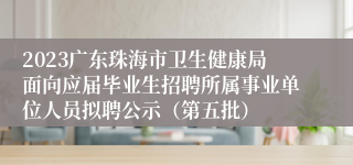 2023广东珠海市卫生健康局面向应届毕业生招聘所属事业单位人员拟聘公示（第五批）