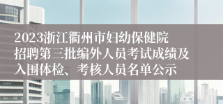 2023浙江衢州市妇幼保健院招聘第三批编外人员考试成绩及入围体检、考核人员名单公示