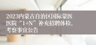 2023内蒙古自治区国际蒙医医院“1+N”补充招聘体检、考察事宜公告