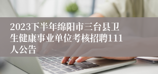 2023下半年绵阳市三台县卫生健康事业单位考核招聘111人公告