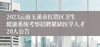 2023云南玉溪市红塔区卫生健康系统考察招聘紧缺医学人才20人公告