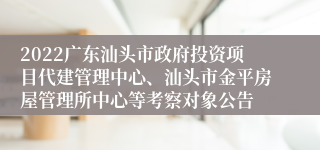 2022广东汕头市政府投资项目代建管理中心、汕头市金平房屋管理所中心等考察对象公告