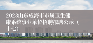 2023山东威海市市属卫生健康系统事业单位招聘拟聘公示（十七）