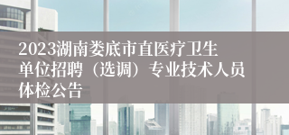 2023湖南娄底市直医疗卫生单位招聘（选调）专业技术人员体检公告