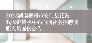 2023湖南郴州市安仁县花鼓戏保护传承中心面向社会招聘演职人员面试公告