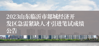 2023山东临沂市郯城经济开发区急需紧缺人才引进笔试成绩公告