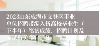 2023山东威海市文登区事业单位招聘带编入伍高校毕业生（下半年）笔试成绩、招聘计划及面试有关事宜通知