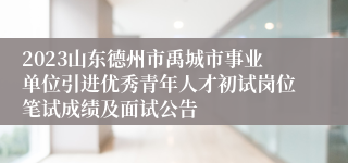 2023山东德州市禹城市事业单位引进优秀青年人才初试岗位笔试成绩及面试公告