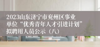 2023山东济宁市兖州区事业单位“优秀青年人才引进计划”拟聘用人员公示（八）