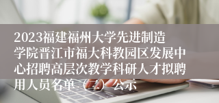 2023福建福州大学先进制造学院晋江市福大科教园区发展中心招聘高层次教学科研人才拟聘用人员名单（二）公示