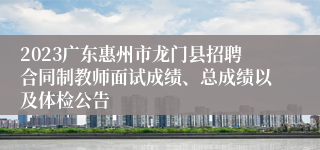 2023广东惠州市龙门县招聘合同制教师面试成绩、总成绩以及体检公告