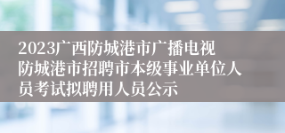 2023广西防城港市广播电视防城港市招聘市本级事业单位人员考试拟聘用人员公示