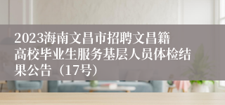 2023海南文昌市招聘文昌籍高校毕业生服务基层人员体检结果公告（17号）