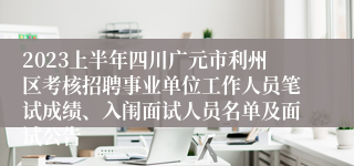 2023上半年四川广元市利州区考核招聘事业单位工作人员笔试成绩、入闱面试人员名单及面试公告