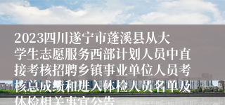 2023四川遂宁市蓬溪县从大学生志愿服务西部计划人员中直接考核招聘乡镇事业单位人员考核总成绩和进入体检人员名单及体检相关事宜公告