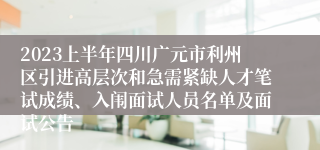 2023上半年四川广元市利州区引进高层次和急需紧缺人才笔试成绩、入闱面试人员名单及面试公告