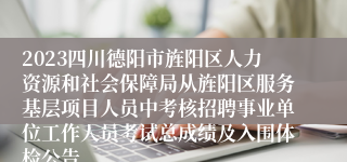 2023四川德阳市旌阳区人力资源和社会保障局从旌阳区服务基层项目人员中考核招聘事业单位工作人员考试总成绩及入围体检公告